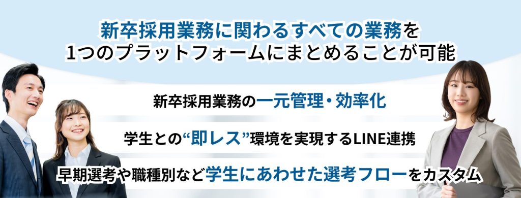 HRMOS(ハーモス)新卒エディション
新卒採用業務に関わるすべての業務を1つのプラットフォームにまとめることが可能