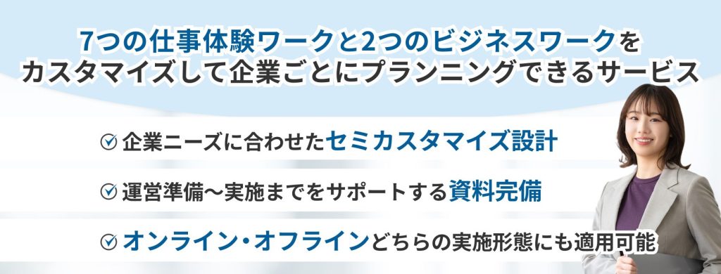 インターンシップパッケージ
7つの仕事体験ワークと2つのビジネスワークをカスタマイズして企業ごとにプランニングできるサービス
