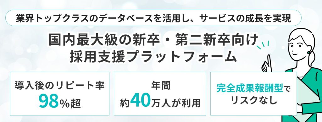 キャリアパーク
業界トップクラスのデータベースを活用し、サービスの成長を実現
国内最大級の新卒・第二新卒向け
採用支援プラットフォーム